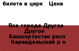 2 билета в цирк › Цена ­ 800 - Все города Другое » Другое   . Башкортостан респ.,Караидельский р-н